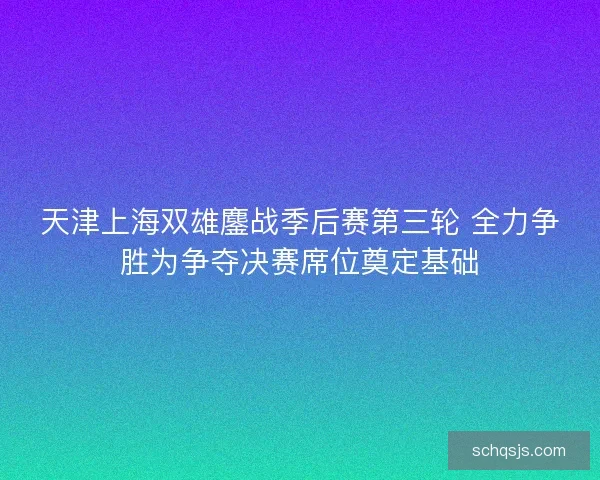天津上海双雄鏖战季后赛第三轮 全力争胜为争夺决赛席位奠定基础 天津上海双雄鏖战季后赛第三轮 全力争胜为争夺决赛席位奠定基础