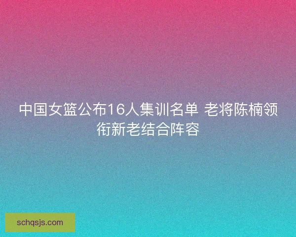 中国女篮公布16人集训名单 老将陈楠领衔新老结合阵容 中国女篮公布16人集训名单 老将陈楠领衔新老结合阵容