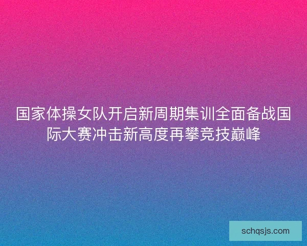 国家体操女队开启新周期集训全面备战国际大赛冲击新高度再攀竞技巅峰 国家体操女队开启新周期集训全面备战国际大赛冲击新高度再攀竞技巅峰
