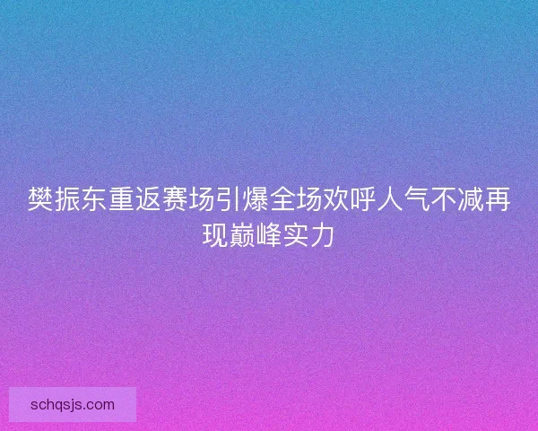 樊振东重返赛场引爆全场欢呼人气不减再现巅峰实力 樊振东重返赛场引爆全场欢呼人气不减再现巅峰实力