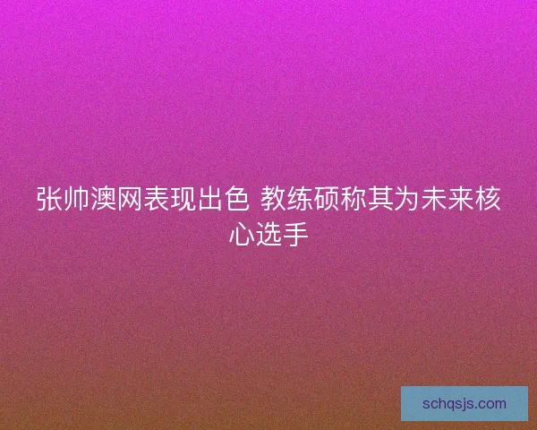 张帅澳网表现出色 教练硕称其为未来核心选手 张帅澳网表现出色 教练硕称其为未来核心选手