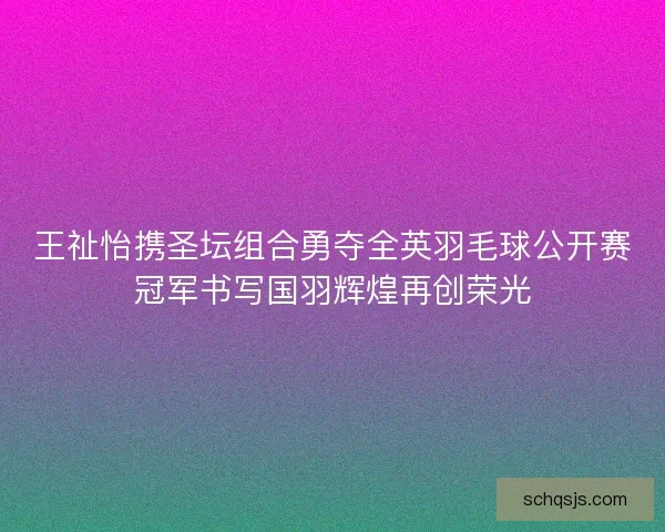 王祉怡携圣坛组合勇夺全英羽毛球公开赛冠军书写国羽辉煌再创荣光