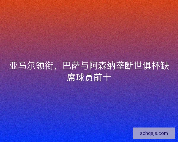亚马尔领衔,巴萨与阿森纳垄断世俱杯缺席球员前十 亚马尔领衔,巴萨与阿森纳垄断世俱杯缺席球员前十