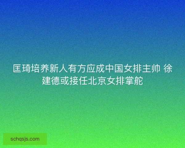 匡琦培养新人有方应成中国女排主帅 徐建德或接任北京女排掌舵 匡琦培养新人有方应成中国女排主帅 徐建德或接任北京女排掌舵