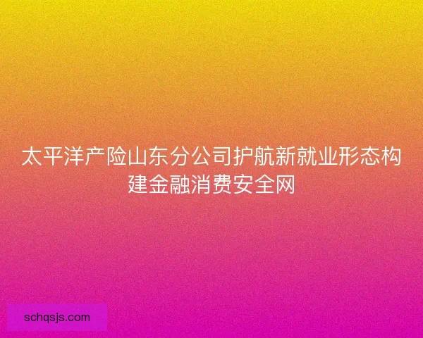 太平洋产险山东分公司护航新就业形态构建金融消费安全网 太平洋产险山东分公司护航新就业形态构建金融消费安全网
