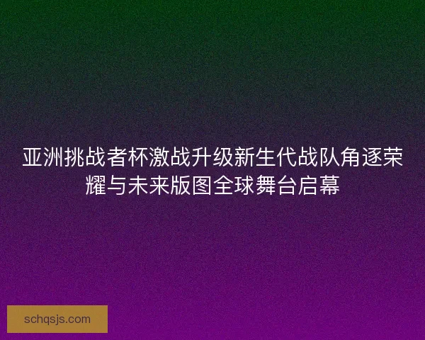 亚洲挑战者杯激战升级新生代战队角逐荣耀与未来版图全球舞台启幕 亚洲挑战者杯激战升级新生代战队角逐荣耀与未来版图全球舞台启幕