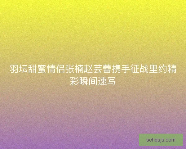 羽坛甜蜜情侣张楠赵芸蕾携手征战里约精彩瞬间速写 羽坛甜蜜情侣张楠赵芸蕾携手征战里约精彩瞬间速写